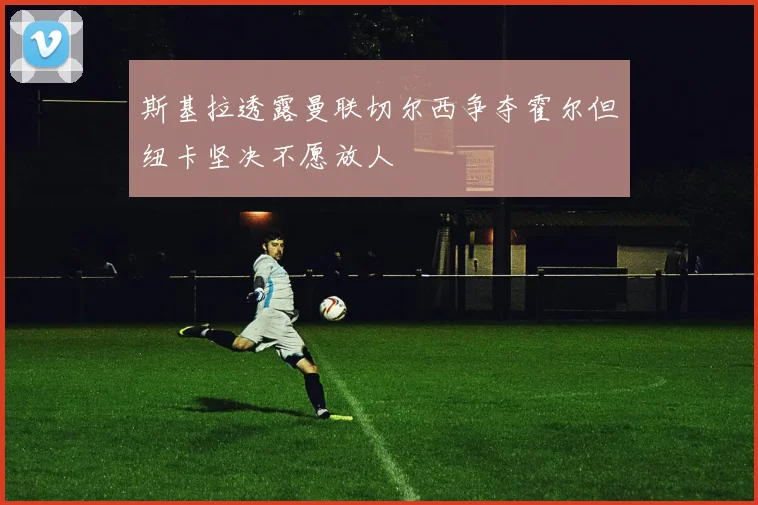 斯基拉透露曼联切尔西争夺霍尔但纽卡坚决不愿放人