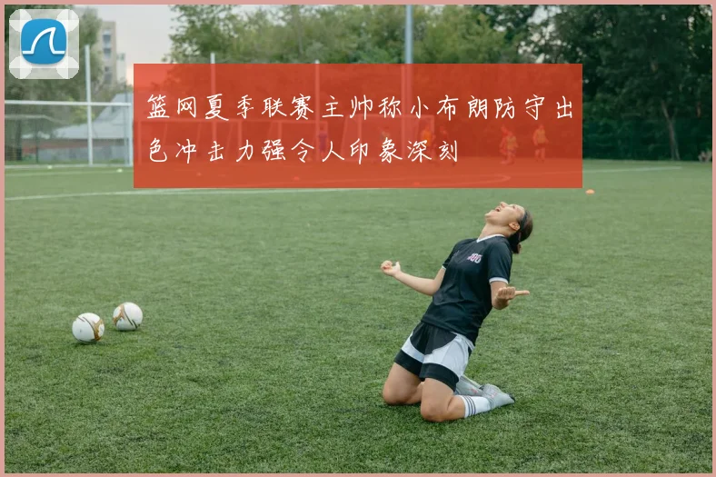 篮网夏季联赛主帅称小布朗防守出色冲击力强令人印象深刻
