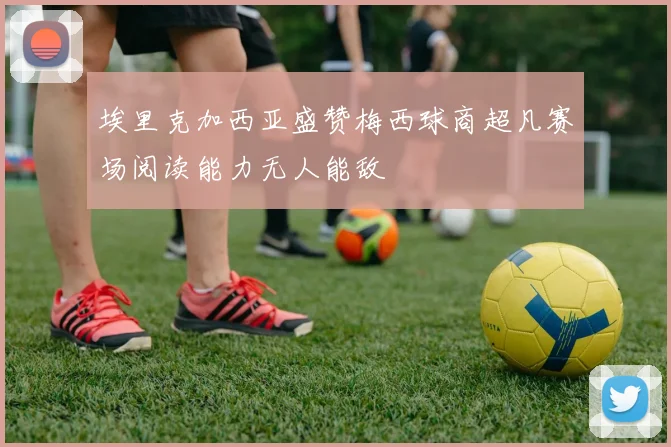 埃里克加西亚盛赞梅西球商超凡赛场阅读能力无人能敌