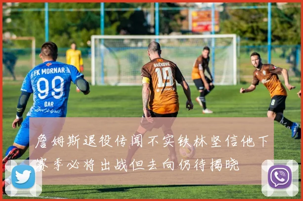 詹姆斯退役传闻不实铁林坚信他下赛季必将出战但去向仍待揭晓