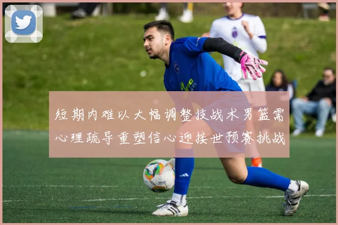 短期内难以大幅调整技战术男篮需心理疏导重塑信心迎接世预赛挑战