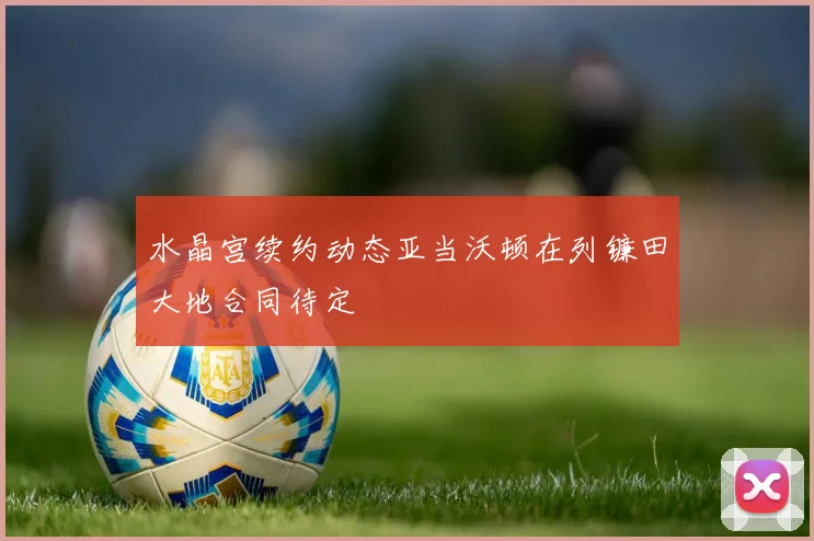 水晶宫续约动态亚当沃顿在列镰田大地合同待定