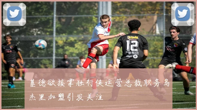 基德欲接掌独行侠运营总裁职务乌杰里加盟引发关注