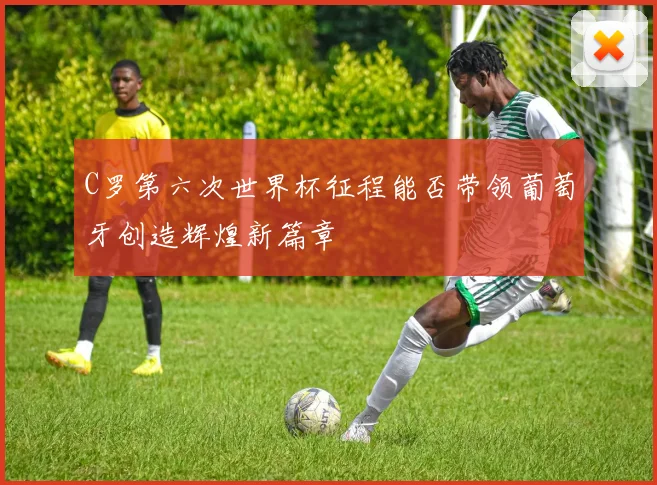 C罗第六次世界杯征程能否带领葡萄牙创造辉煌新篇章