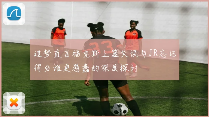 追梦直言福克斯上篮失误与JR忘记得分谁更愚蠢的深度探讨
