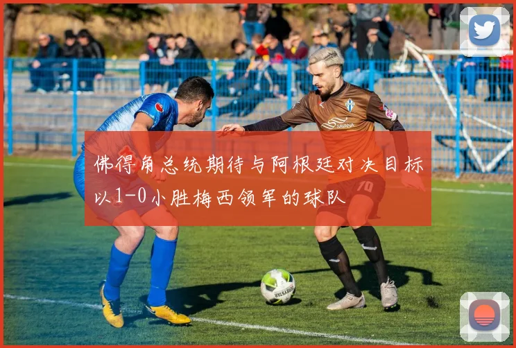 佛得角总统期待与阿根廷对决目标以1-0小胜梅西领军的球队