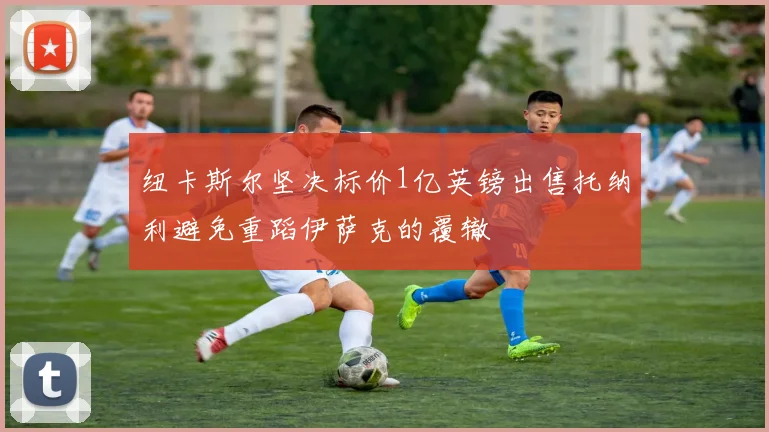 纽卡斯尔坚决标价1亿英镑出售托纳利避免重蹈伊萨克的覆辙
